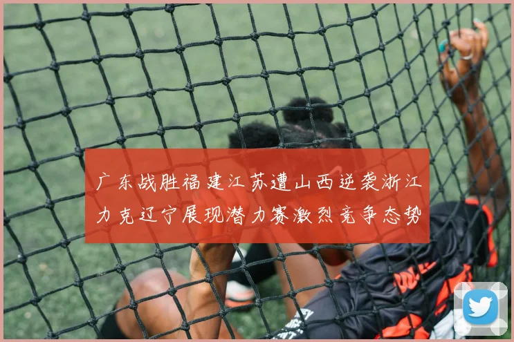 广东战胜福建江苏遭山西逆袭浙江力克辽宁展现潜力赛激烈竞争态势
