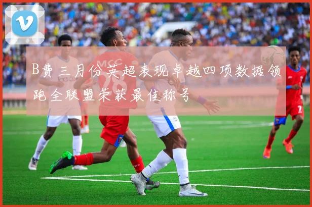 B费三月份英超表现卓越四项数据领跑全联盟荣获最佳称号