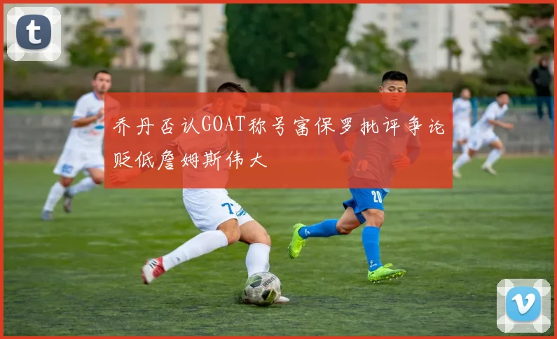 乔丹否认GOAT称号富保罗批评争论贬低詹姆斯伟大