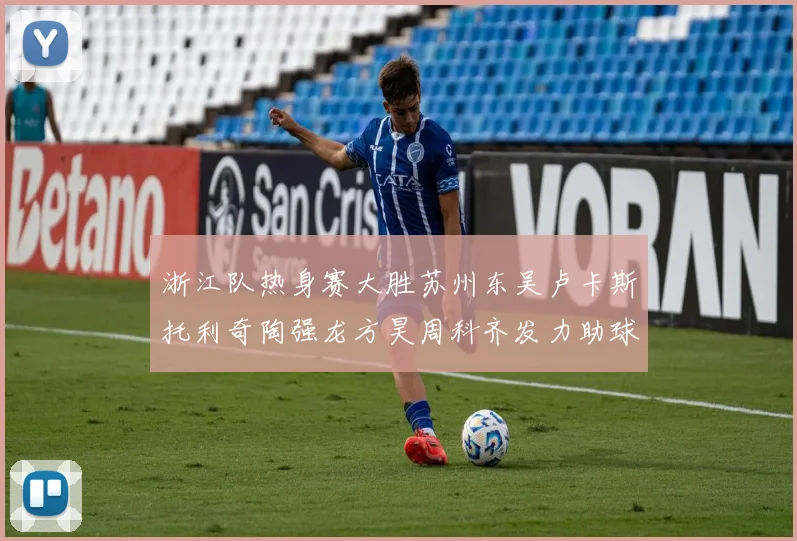 浙江队热身赛大胜苏州东吴卢卡斯托利奇陶强龙方昊周科齐发力助球队取胜