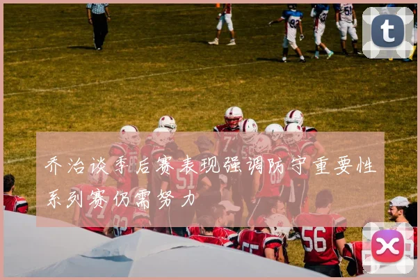 乔治谈季后赛表现强调防守重要性系列赛仍需努力