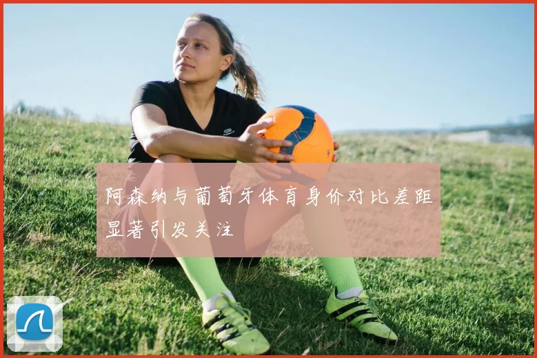 阿森纳与葡萄牙体育身价对比差距显著引发关注