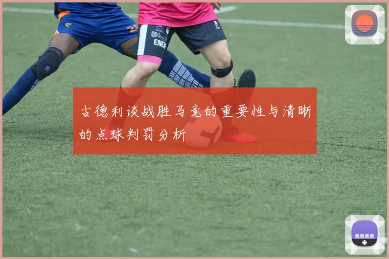 古德利谈战胜马竞的重要性与清晰的点球判罚分析