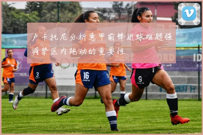 卢卡托尼分析意甲前锋进球难题强调禁区内跑动的重要性
