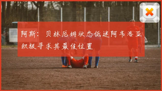 阿斯：贝林厄姆状态低迷阿韦洛亚积极寻求其最佳位置