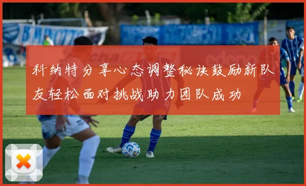 科纳特分享心态调整秘诀鼓励新队友轻松面对挑战助力团队成功