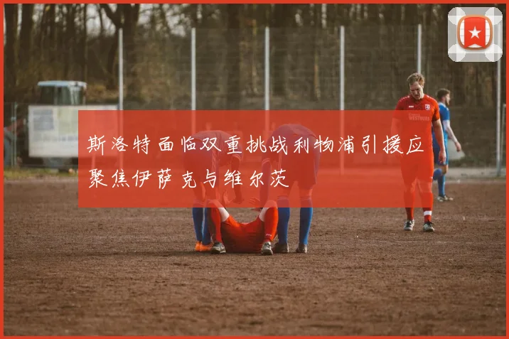 斯洛特面临双重挑战利物浦引援应聚焦伊萨克与维尔茨