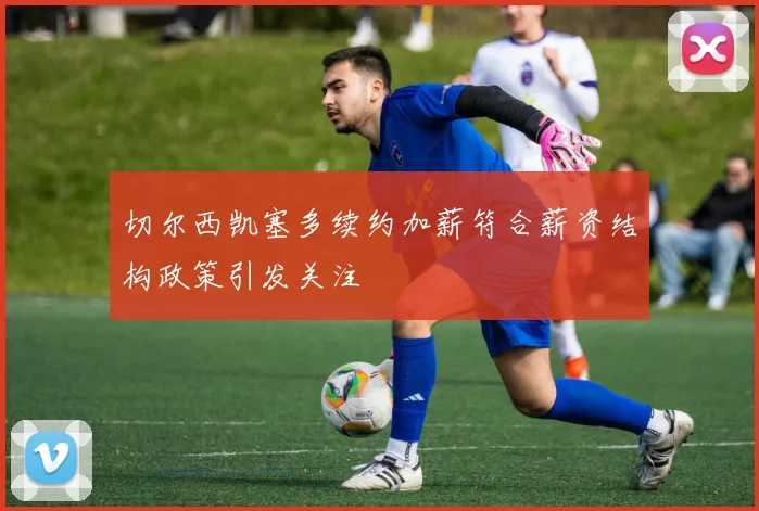 切尔西凯塞多续约加薪符合薪资结构政策引发关注