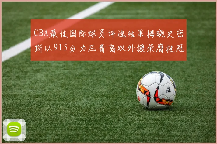 CBA最佳国际球员评选结果揭晓史密斯以915分力压青岛双外援荣膺桂冠