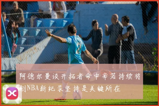 阿德尔曼谈开拓者命中率若持续将创NBA新纪录坚持是关键所在