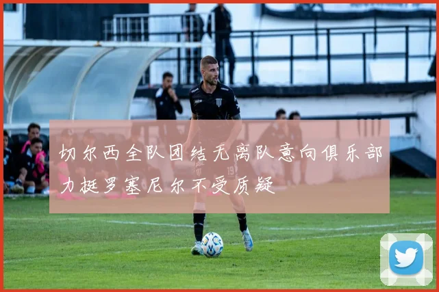 切尔西全队团结无离队意向俱乐部力挺罗塞尼尔不受质疑