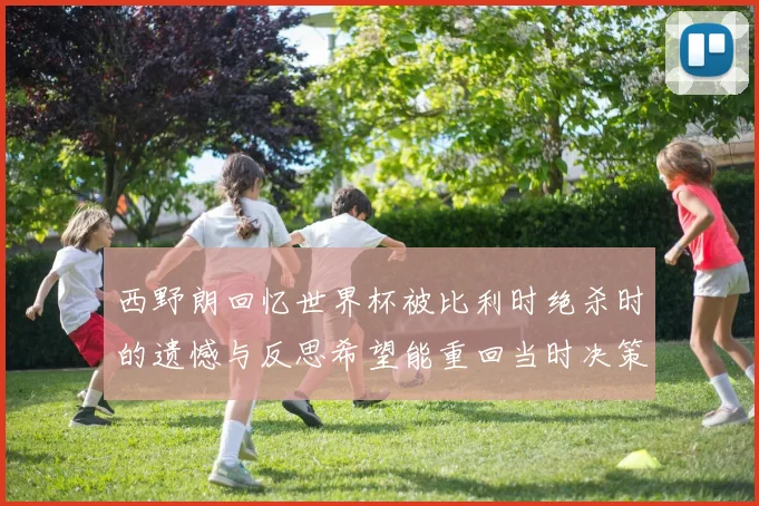 西野朗回忆世界杯被比利时绝杀时的遗憾与反思希望能重回当时决策时刻