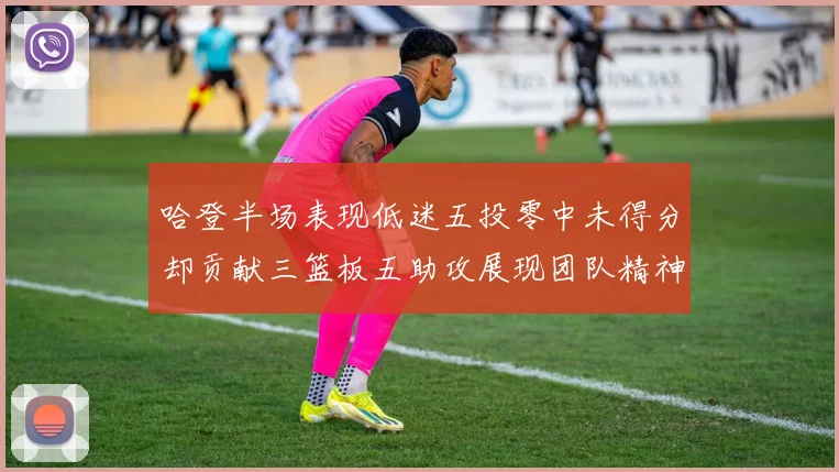 哈登半场表现低迷五投零中未得分却贡献三篮板五助攻展现团队精神