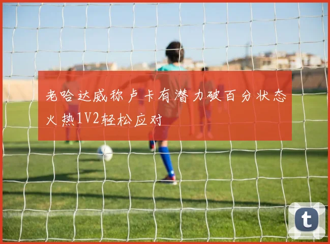 老哈达威称卢卡有潜力破百分状态火热1V2轻松应对