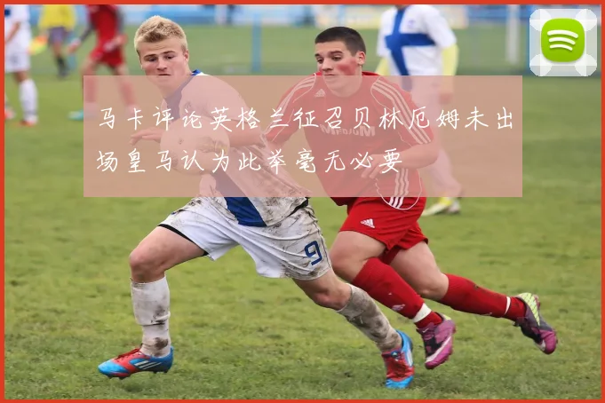 马卡评论英格兰征召贝林厄姆未出场皇马认为此举毫无必要