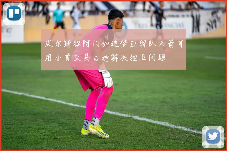 皮尔斯称阿门如追梦应留队火箭可用小贾交易吉迪解决控卫问题