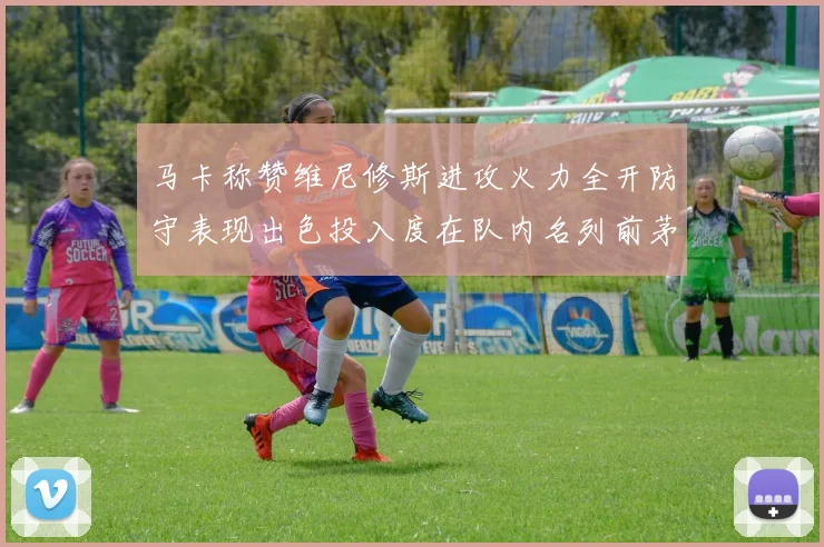 马卡称赞维尼修斯进攻火力全开防守表现出色投入度在队内名列前茅