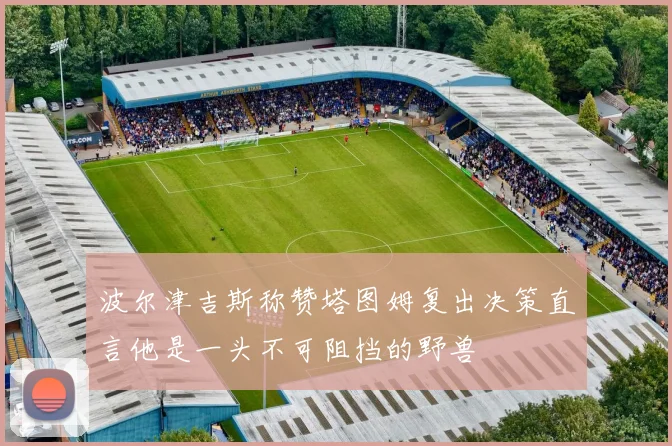 波尔津吉斯称赞塔图姆复出决策直言他是一头不可阻挡的野兽