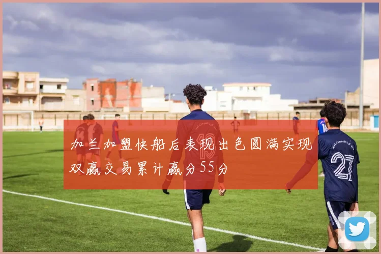 加兰加盟快船后表现出色圆满实现双赢交易累计赢分55分