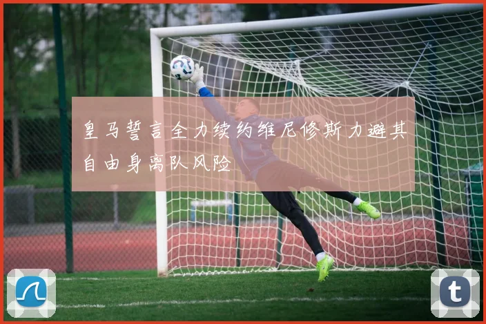 皇马誓言全力续约维尼修斯力避其自由身离队风险