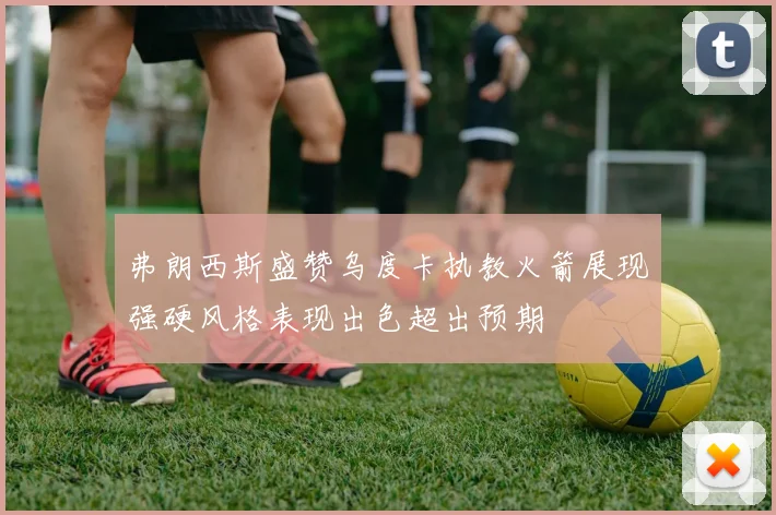 弗朗西斯盛赞乌度卡执教火箭展现强硬风格表现出色超出预期