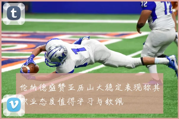 伦纳德盛赞亚历山大稳定表现称其职业态度值得学习与钦佩