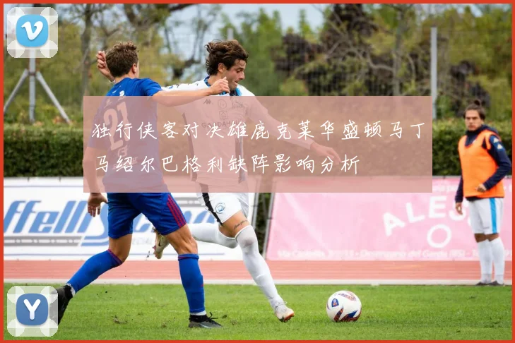 独行侠客对决雄鹿克莱华盛顿马丁马绍尔巴格利缺阵影响分析