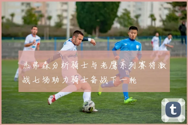 杰弗森分析骑士与老鹰系列赛将激战七场助力骑士备战下一轮