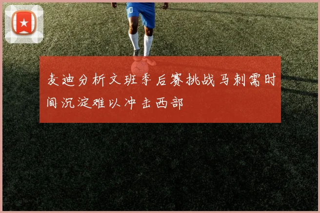麦迪分析文班季后赛挑战马刺需时间沉淀难以冲击西部
