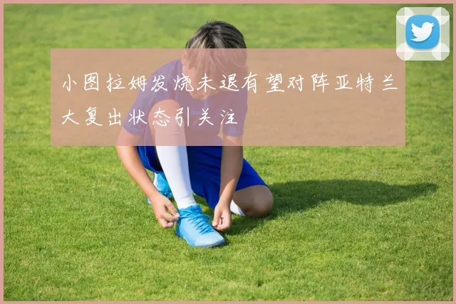 小图拉姆发烧未退有望对阵亚特兰大复出状态引关注