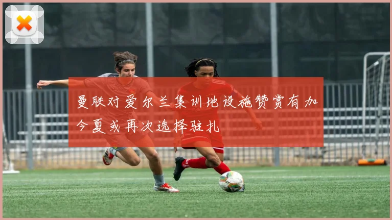 曼联对爱尔兰集训地设施赞赏有加今夏或再次选择驻扎